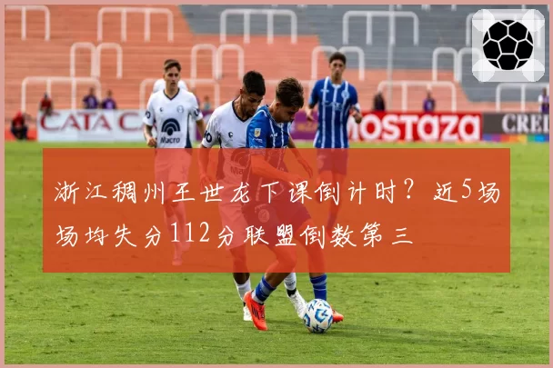 浙江稠州王世龙下课倒计时？近5场场均失分112分联盟倒数第三