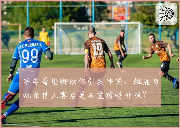 字母哥垫脚动作引发冲突，雄鹿与凯尔特人赛后更衣室对峙升级？