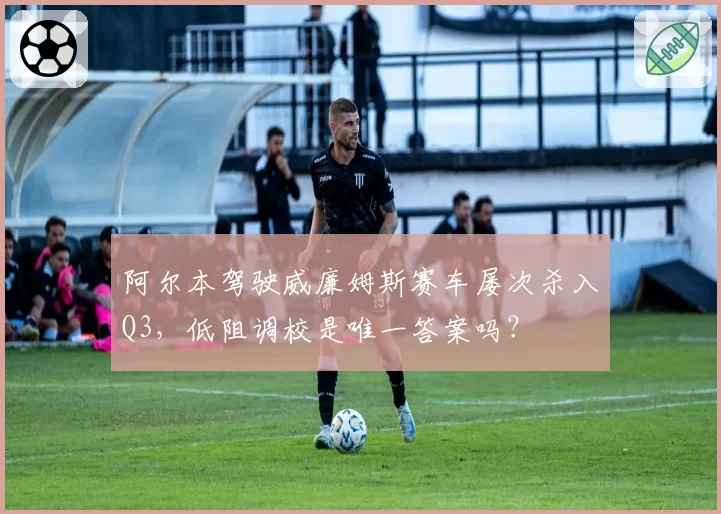 阿尔本驾驶威廉姆斯赛车屡次杀入Q3,低阻调校是唯一答案吗?