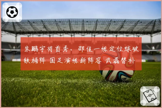 朱鹏宇将首秀，邵佳一练定位球破铁桶阵 国足演练新阵容 武磊替补