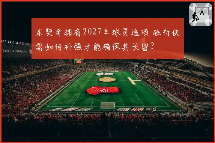 东契奇拥有2027年球员选项 独行侠需如何补强才能确保其长留?